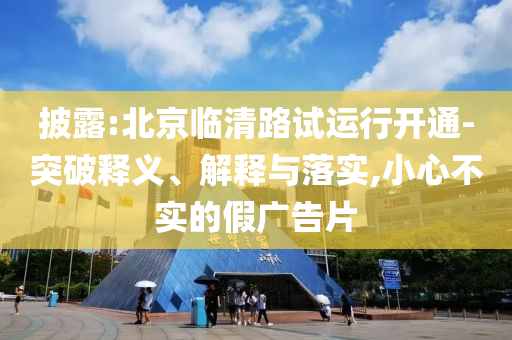 披露:北京臨清路試運(yùn)行開通-突破釋義、解釋與落實(shí),小心不實(shí)的假廣告片