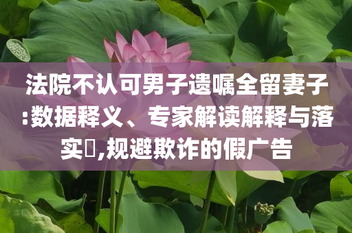 法院不認可男子遺囑全留妻子:數(shù)據(jù)釋義、專家解讀解釋與落實?,規(guī)避欺詐的假廣告