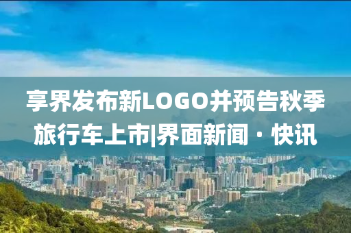 享界發(fā)布新LOGO并預(yù)告秋季旅行車上市|界面新聞 · 快訊