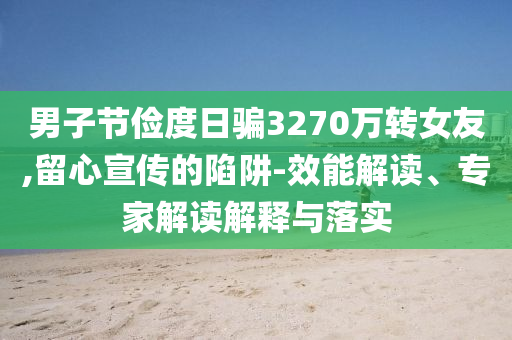 男子節(jié)儉度日騙3270萬(wàn)轉(zhuǎn)女友,留心宣傳的陷阱-效能解讀、專家解讀解釋與落實(shí)