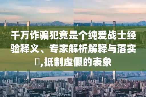 千萬(wàn)詐騙犯竟是個(gè)純愛(ài)戰(zhàn)士經(jīng)驗(yàn)釋義、專家解析解釋與落實(shí)?,抵制虛假的表象