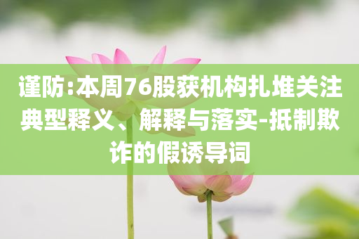謹防:本周76股獲機構(gòu)扎堆關注典型釋義、解釋與落實-抵制欺詐的假誘導詞