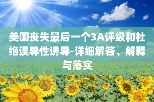 美國喪失最后一個3A評級和杜絕誤導性誘導-詳細解答、解釋與落實