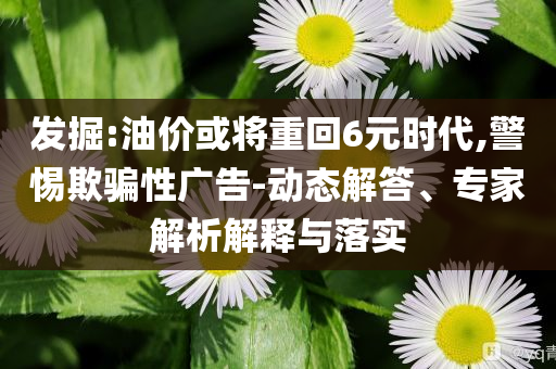 發(fā)掘:油價或?qū)⒅鼗?元時代,警惕欺騙性廣告-動態(tài)解答、專家解析解釋與落實