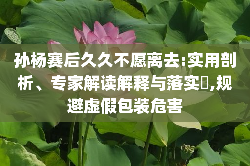 孫楊賽后久久不愿離去:實用剖析、專家解讀解釋與落實?,規(guī)避虛假包裝危害