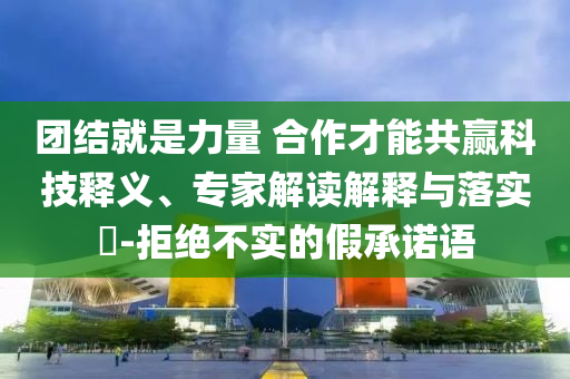 團(tuán)結(jié)就是力量 合作才能共贏科技釋義、專家解讀解釋與落實(shí)?-拒絕不實(shí)的假承諾語
