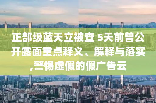 正部級藍(lán)天立被查 5天前曾公開露面重點(diǎn)釋義、解釋與落實(shí),警惕虛假的假廣告云