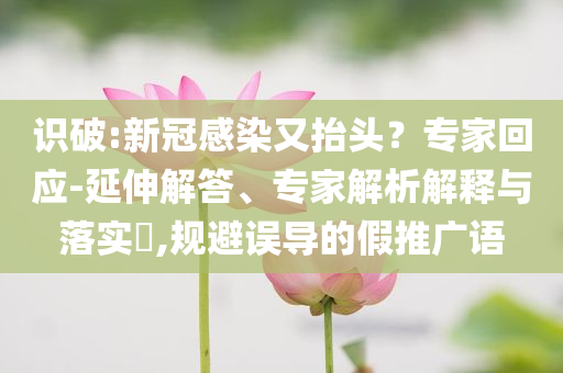 識(shí)破:新冠感染又抬頭？專家回應(yīng)-延伸解答、專家解析解釋與落實(shí)?,規(guī)避誤導(dǎo)的假推廣語