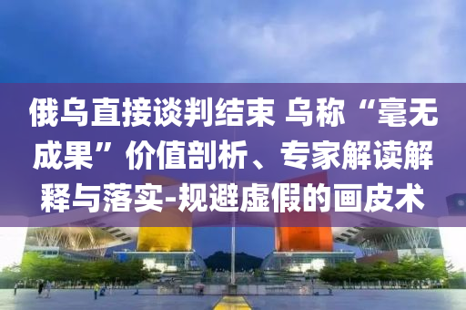 俄烏直接談判結(jié)束 烏稱“毫無成果”價值剖析、專家解讀解釋與落實-規(guī)避虛假的畫皮術(shù)