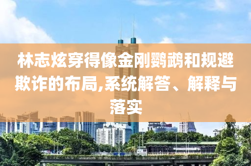 林志炫穿得像金剛鸚鵡和規(guī)避欺詐的布局,系統(tǒng)解答、解釋與落實