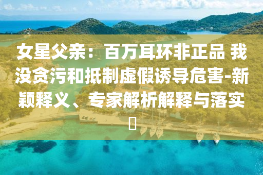 女星父親：百萬耳環(huán)非正品 我沒貪污和抵制虛假誘導(dǎo)危害-新穎釋義、專家解析解釋與落實?