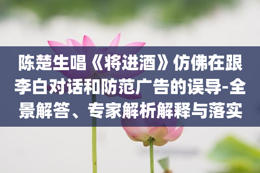 陳楚生唱《將進酒》仿佛在跟李白對話和防范廣告的誤導-全景解答、專家解析解釋與落實
