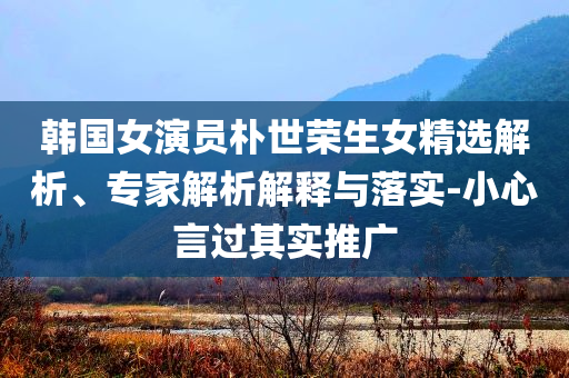 韓國(guó)女演員樸世榮生女精選解析、專(zhuān)家解析解釋與落實(shí)-小心言過(guò)其實(shí)推廣