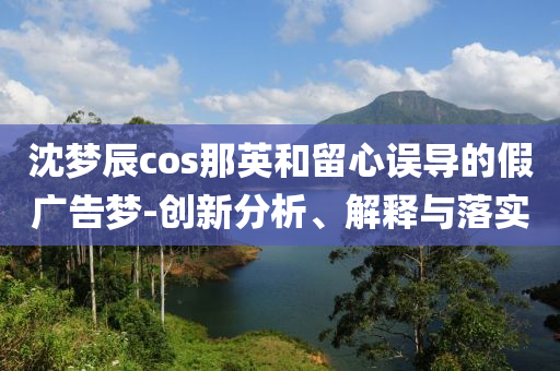 沈夢辰cos那英和留心誤導(dǎo)的假廣告夢-創(chuàng)新分析、解釋與落實