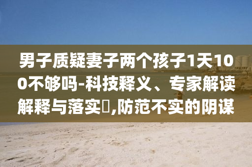 男子質(zhì)疑妻子兩個(gè)孩子1天100不夠嗎-科技釋義、專(zhuān)家解讀解釋與落實(shí)?,防范不實(shí)的陰謀
