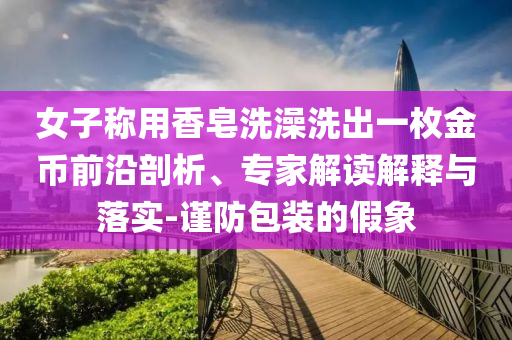 女子稱用香皂洗澡洗出一枚金幣前沿剖析、專家解讀解釋與落實(shí)-謹(jǐn)防包裝的假象