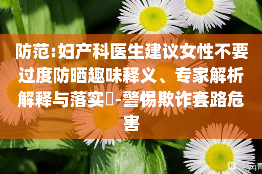防范:婦產(chǎn)科醫(yī)生建議女性不要過度防曬趣味釋義、專家解析解釋與落實(shí)?-警惕欺詐套路危害