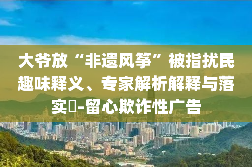 大爺放“非遺風(fēng)箏”被指擾民趣味釋義、專(zhuān)家解析解釋與落實(shí)?-留心欺詐性廣告