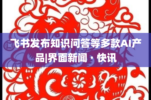 飛書發(fā)布知識(shí)問(wèn)答等多款A(yù)I產(chǎn)品|界面新聞 · 快訊