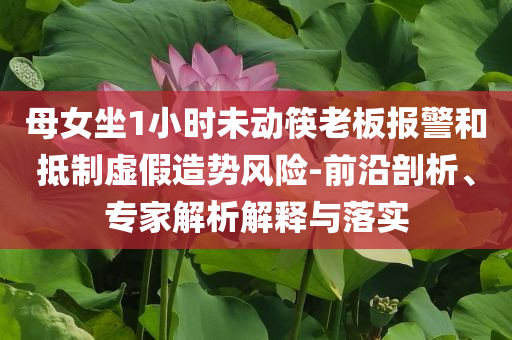 母女坐1小時未動筷老板報警和抵制虛假造勢風險-前沿剖析、專家解析解釋與落實