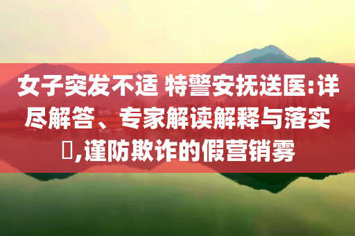 女子突發(fā)不適 特警安撫送醫(yī):詳盡解答、專家解讀解釋與落實?,謹防欺詐的假營銷霧