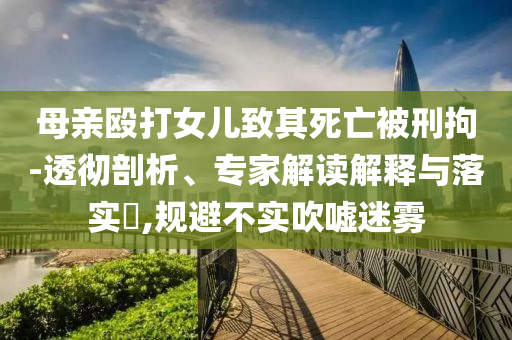 母親毆打女兒致其死亡被刑拘-透徹剖析、專家解讀解釋與落實?,規(guī)避不實吹噓迷霧