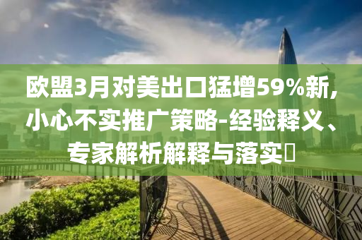 歐盟3月對(duì)美出口猛增59%新,小心不實(shí)推廣策略-經(jīng)驗(yàn)釋義、專家解析解釋與落實(shí)?