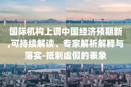 國(guó)際機(jī)構(gòu)上調(diào)中國(guó)經(jīng)濟(jì)預(yù)期新,可持續(xù)解讀、專家解析解釋與落實(shí)-抵制虛假的表象