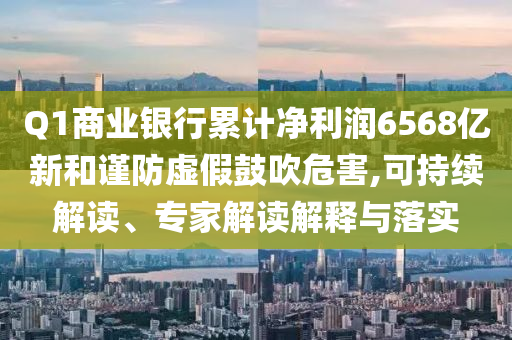 Q1商業(yè)銀行累計(jì)凈利潤(rùn)6568億新和謹(jǐn)防虛假鼓吹危害,可持續(xù)解讀、專家解讀解釋與落實(shí)