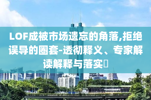 LOF成被市場(chǎng)遺忘的角落,拒絕誤導(dǎo)的圈套-透徹釋義、專家解讀解釋與落實(shí)?