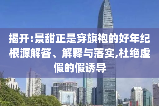 揭開:景甜正是穿旗袍的好年紀(jì)根源解答、解釋與落實(shí),杜絕虛假的假誘導(dǎo)
