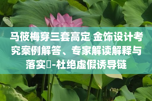 馬筱梅穿三套高定 金飾設(shè)計(jì)考究案例解答、專家解讀解釋與落實(shí)?-杜絕虛假誘導(dǎo)鏈