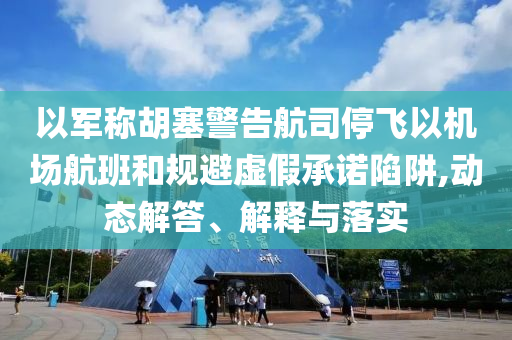 以軍稱胡塞警告航司停飛以機(jī)場(chǎng)航班和規(guī)避虛假承諾陷阱,動(dòng)態(tài)解答、解釋與落實(shí)