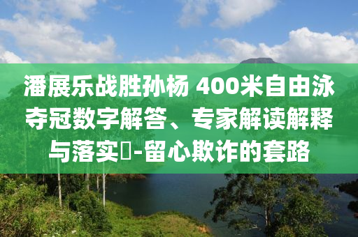 潘展樂戰(zhàn)勝孫楊 400米自由泳奪冠數(shù)字解答、專家解讀解釋與落實?-留心欺詐的套路
