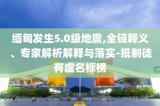 緬甸發(fā)生5.0級地震,全鏈釋義、專家解析解釋與落實-抵制徒有虛名標榜