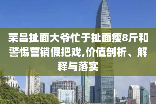 榮昌扯面大爺忙于扯面瘦8斤和警惕營(yíng)銷假把戲,價(jià)值剖析、解釋與落實(shí)