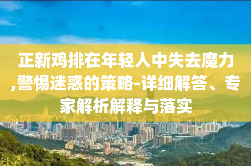 正新雞排在年輕人中失去魔力,警惕迷惑的策略-詳細(xì)解答、專家解析解釋與落實(shí)