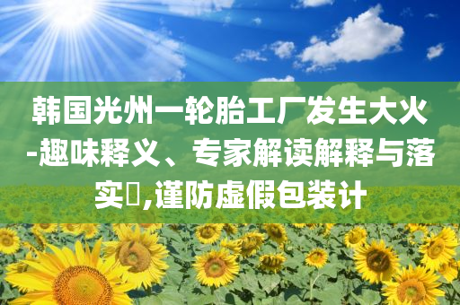 韓國光州一輪胎工廠發(fā)生大火-趣味釋義、專家解讀解釋與落實(shí)?,謹(jǐn)防虛假包裝計