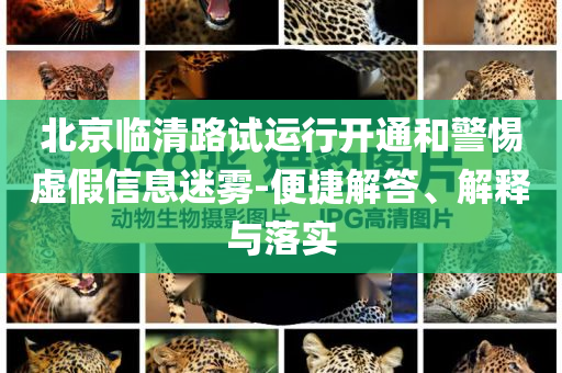 北京臨清路試運行開通和警惕虛假信息迷霧-便捷解答、解釋與落實