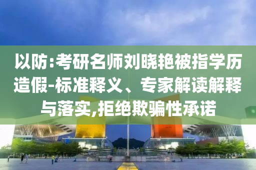 以防:考研名師劉曉艷被指學歷造假-標準釋義、專家解讀解釋與落實,拒絕欺騙性承諾