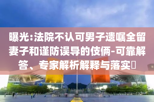 曝光:法院不認可男子遺囑全留妻子和謹防誤導的伎倆-可靠解答、專家解析解釋與落實?