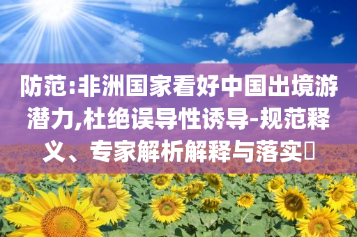 防范:非洲國家看好中國出境游潛力,杜絕誤導性誘導-規(guī)范釋義、專家解析解釋與落實?