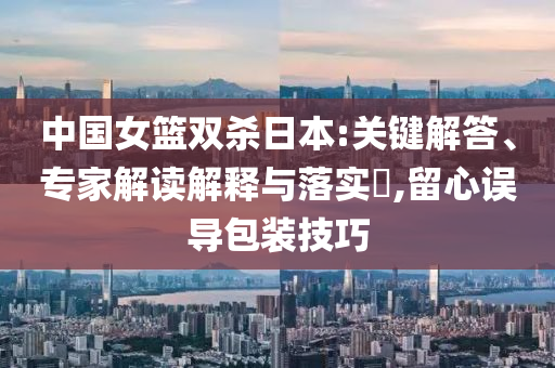 中國女籃雙殺日本:關鍵解答、專家解讀解釋與落實?,留心誤導包裝技巧