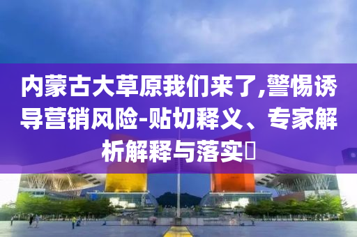 內(nèi)蒙古大草原我們來了,警惕誘導(dǎo)營銷風(fēng)險-貼切釋義、專家解析解釋與落實?