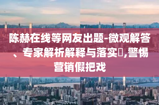 陳赫在線等網(wǎng)友出題-微觀解答、專家解析解釋與落實?,警惕營銷假把戲