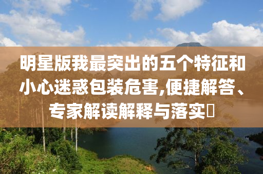 明星版我最突出的五個特征和小心迷惑包裝危害,便捷解答、專家解讀解釋與落實?